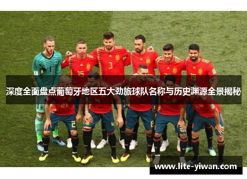 深度全面盘点葡萄牙地区五大劲旅球队名称与历史渊源全景揭秘