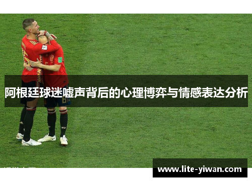 阿根廷球迷嘘声背后的心理博弈与情感表达分析