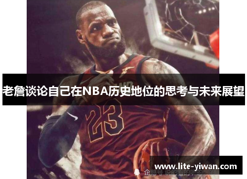 老詹谈论自己在NBA历史地位的思考与未来展望