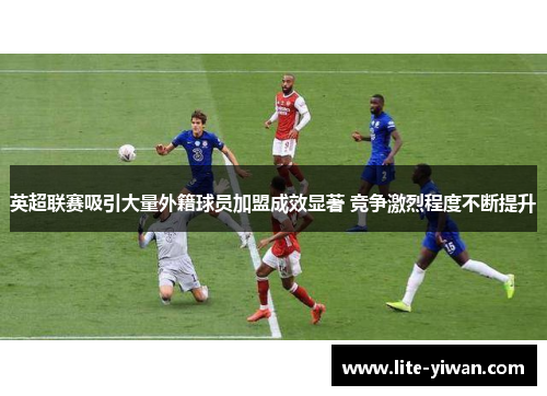 英超联赛吸引大量外籍球员加盟成效显著 竞争激烈程度不断提升