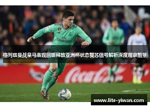 格列兹曼战皇马表现回暖释放亚洲杯状态复苏信号解析深度观察前景