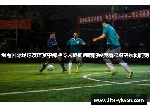 盘点国际足球友谊赛中那些令人热血沸腾的经典精彩对决瞬间时刻