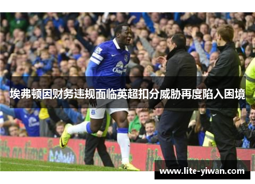 埃弗顿因财务违规面临英超扣分威胁再度陷入困境