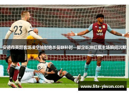 安德森英超客场凌空抽射绝杀曼联补时一脚定乾坤红魔主场瞬间沉默