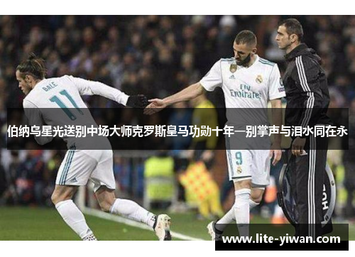 伯纳乌星光送别中场大师克罗斯皇马功勋十年一别掌声与泪水同在永