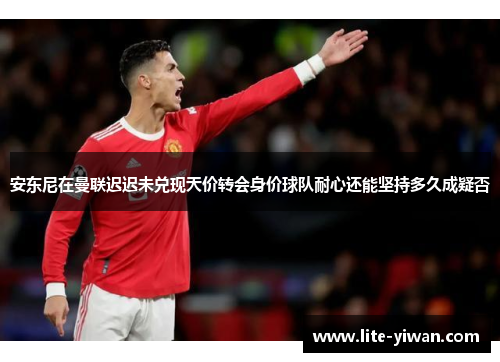 安东尼在曼联迟迟未兑现天价转会身价球队耐心还能坚持多久成疑否